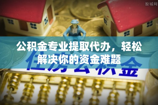 硚口公积金专业提取代办，轻松解决你的资金难题