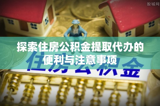 硚口探索住房公积金提取代办的便利与注意事项