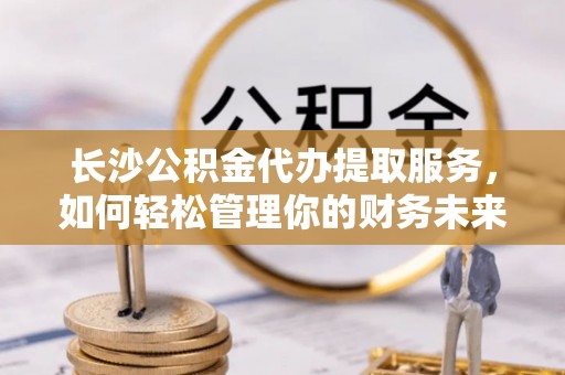 硚口长沙公积金代办提取服务，如何轻松管理你的财务未来