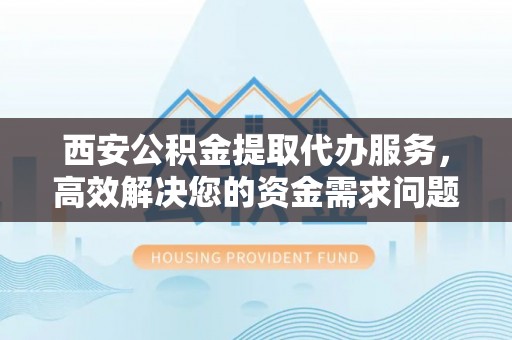 硚口西安公积金提取代办服务，高效解决您的资金需求问题