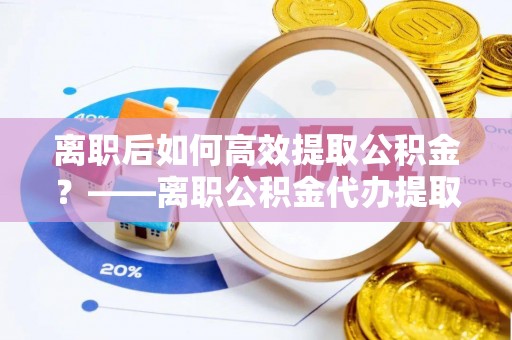 硚口离职后如何高效提取公积金？——离职公积金代办提取全流程解析