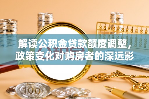 硚口解读公积金贷款额度调整，政策变化对购房者的深远影响