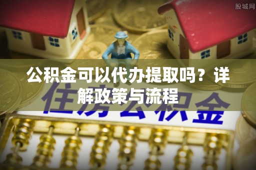 硚口公积金可以代办提取吗？详解政策与流程