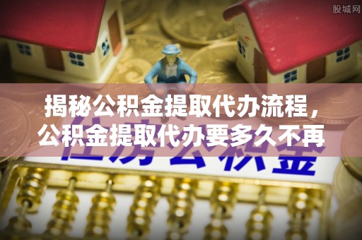 硚口揭秘公积金提取代办流程，公积金提取代办要多久不再迷茫