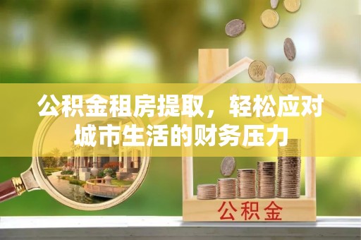 硚口公积金租房提取，轻松应对城市生活的财务压力