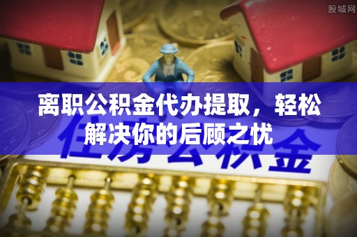 硚口离职公积金代办提取，轻松解决你的后顾之忧