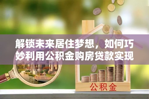 硚口解锁未来居住梦想，如何巧妙利用公积金购房贷款实现房产投资