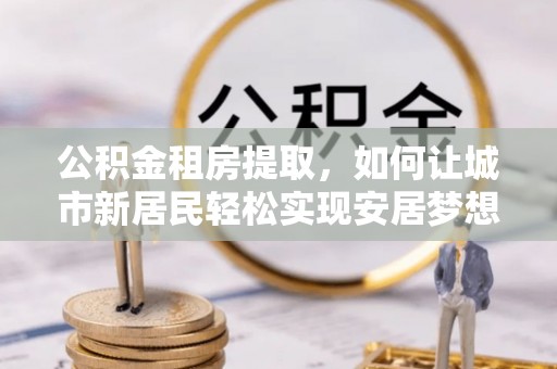硚口公积金租房提取，如何让城市新居民轻松实现安居梦想