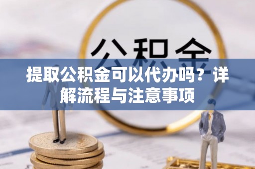 硚口提取公积金可以代办吗？详解流程与注意事项
