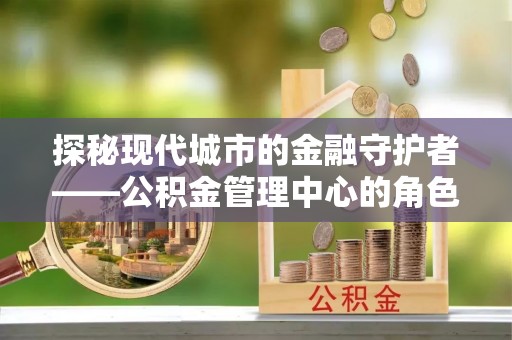 硚口探秘现代城市的金融守护者——公积金管理中心的角色与使命