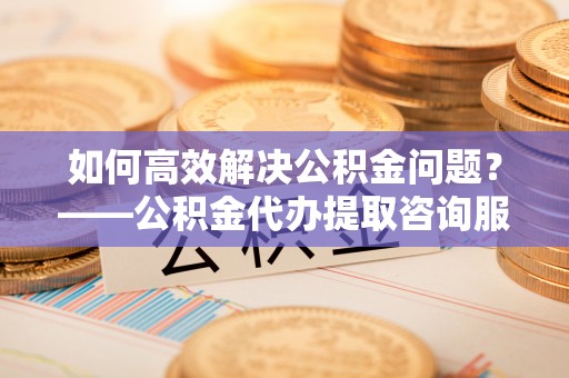 硚口如何高效解决公积金问题？——公积金代办提取咨询服务指南