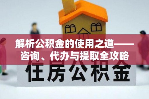 硚口解析公积金的使用之道——咨询、代办与提取全攻略