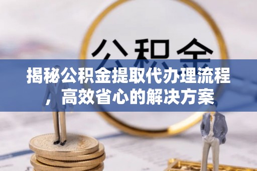 硚口揭秘公积金提取代办理流程，高效省心的解决方案