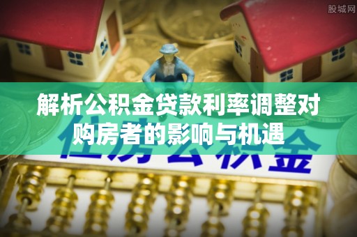 硚口解析公积金贷款利率调整对购房者的影响与机遇