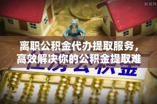 硚口离职公积金代办提取服务，高效解决你的公积金提取难题