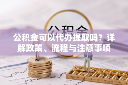 硚口公积金可以代办提取吗？详解政策、流程与注意事项
