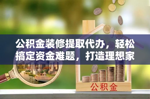 硚口公积金装修提取代办，轻松搞定资金难题，打造理想家居