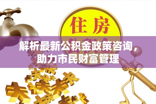 硚口解析最新公积金政策咨询，助力市民财富管理