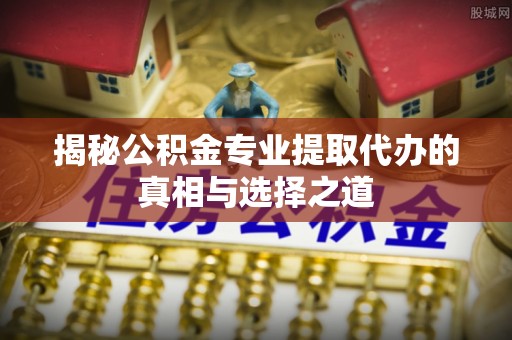硚口揭秘公积金专业提取代办的真相与选择之道