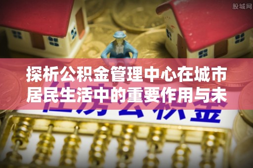 硚口探析公积金管理中心在城市居民生活中的重要作用与未来发展趋势
