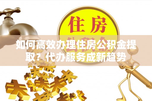 硚口如何高效办理住房公积金提取？代办服务成新趋势