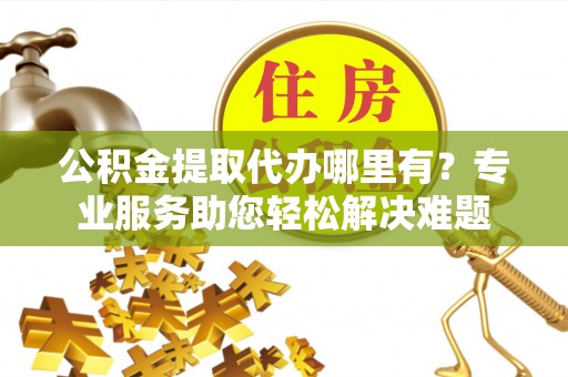 硚口公积金提取代办哪里有？专业服务助您轻松解决难题