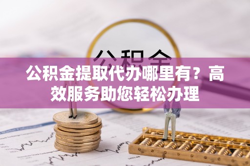 硚口公积金提取代办哪里有？高效服务助您轻松办理