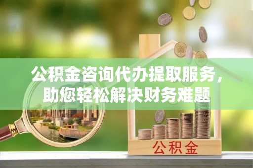 硚口公积金咨询代办提取服务，助您轻松解决财务难题