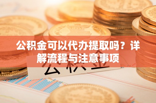 硚口公积金可以代办提取吗？详解流程与注意事项