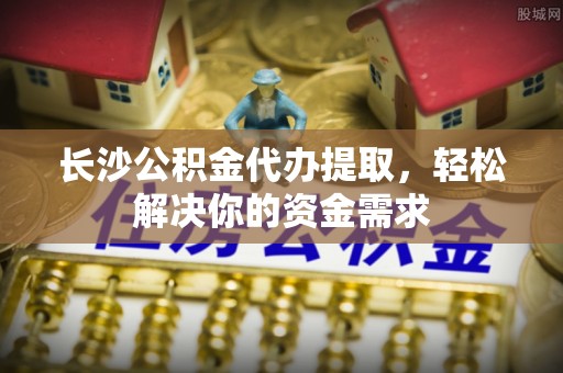 硚口长沙公积金代办提取，轻松解决你的资金需求
