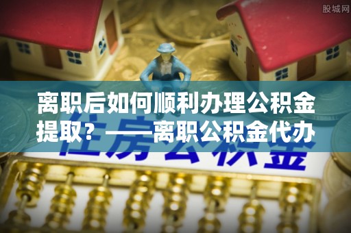 硚口离职后如何顺利办理公积金提取？——离职公积金代办提取全攻略