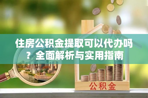 硚口住房公积金提取可以代办吗？全面解析与实用指南