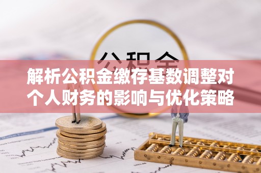 硚口解析公积金缴存基数调整对个人财务的影响与优化策略