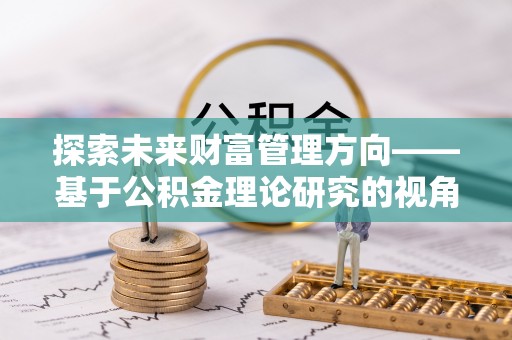 硚口探索未来财富管理方向——基于公积金理论研究的视角