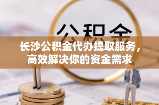 硚口长沙公积金代办提取服务，高效解决你的资金需求