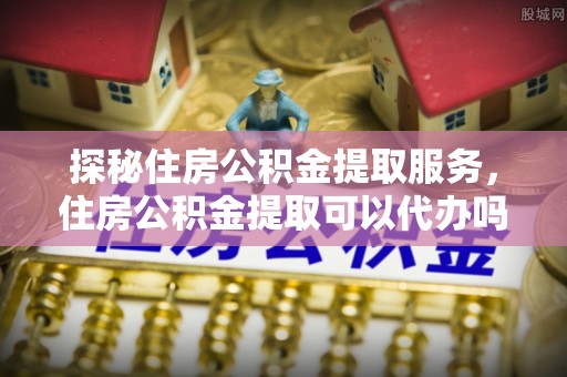 硚口探秘住房公积金提取服务，住房公积金提取可以代办吗的全方位解析