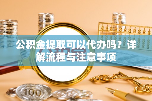 硚口公积金提取可以代办吗？详解流程与注意事项