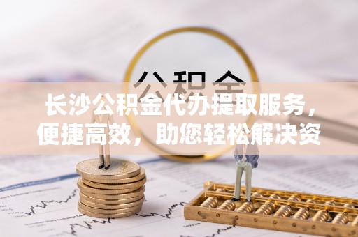 硚口长沙公积金代办提取服务，便捷高效，助您轻松解决资金需求