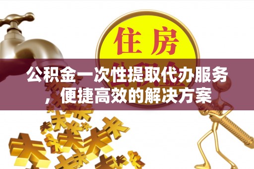 硚口公积金一次性提取代办服务，便捷高效的解决方案