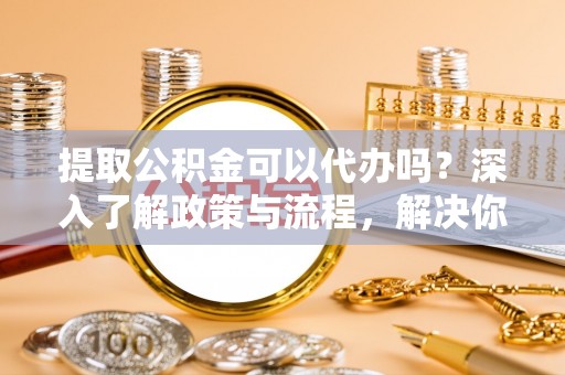 硚口提取公积金可以代办吗？深入了解政策与流程，解决你的疑问