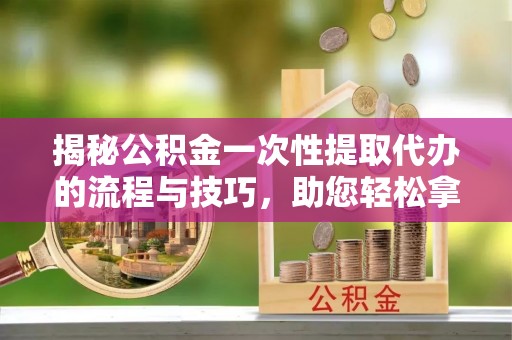 硚口揭秘公积金一次性提取代办的流程与技巧，助您轻松拿钱！