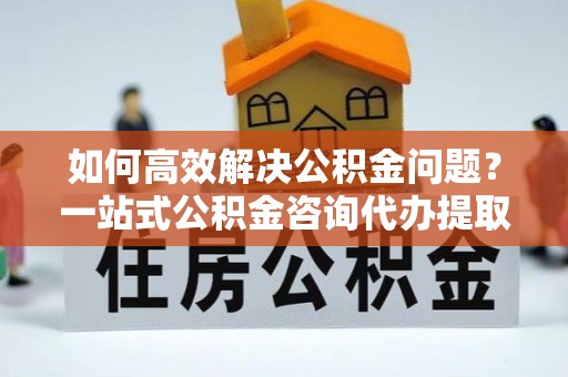 硚口如何高效解决公积金问题？一站式公积金咨询代办提取服务全解析