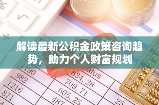 硚口解读最新公积金政策咨询趋势，助力个人财富规划