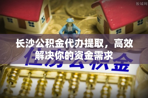 硚口长沙公积金代办提取，高效解决你的资金需求