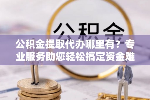 硚口公积金提取代办哪里有？专业服务助您轻松搞定资金难题