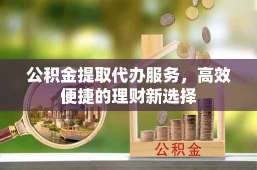 硚口公积金提取代办服务，高效便捷的理财新选择