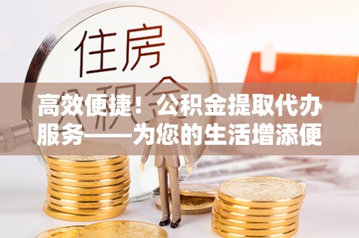 硚口高效便捷！公积金提取代办服务——为您的生活增添便利
