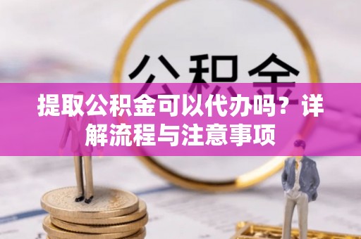 硚口提取公积金可以代办吗？详解流程与注意事项