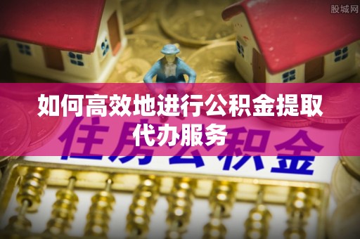 硚口如何高效地进行公积金提取代办服务