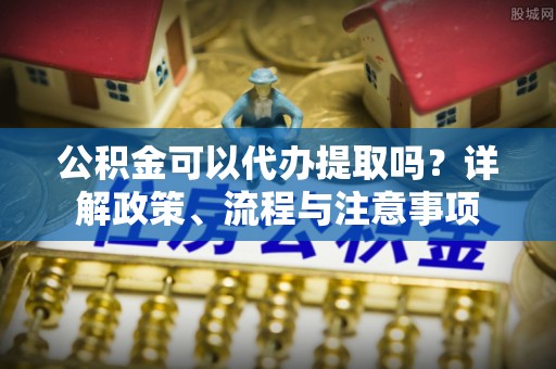 硚口公积金可以代办提取吗？详解政策、流程与注意事项